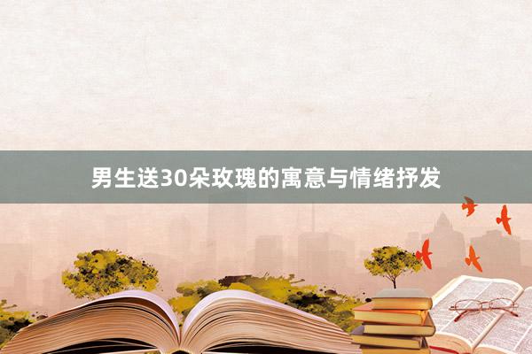 男生送30朵玫瑰的寓意与情绪抒发